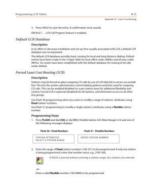 Page 475Programming LCR TablesB-15
Appendix B - Least Cost Routing
3. Press HOLD to save the entry. A confirmation tone sounds.
DEFAULT … LCR Call Progress feature is enabled.
Default LCR Database
Description
In an effort to decrease installation and set up time usually associated with LCR, a default LCR 
database was incorporated.
The default LCR database provides basic routing for local and long distance dialing. Default 
entries have been made in the 3-Digit Table for local office codes (NNXs) and all area...