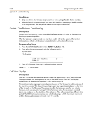 Page 478B-18Programming LCR Tables
Appendix B - Least Cost Routing
Conditions
» Only one station at a time can be programmed when using a flexible station number.
» When in Flash 51 programming, if you press HOLD without specifying a flexible number 
to be programmed, you will get the station that is in port/station 100.
Enable / Disable Least Cost Routing
Description
To use Least Cost Routing, it must be enabled. Before enabling LCR, refer to the Least Cost 
Routing programming tables.
After the tables are...