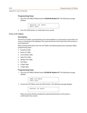 Page 480B-20Programming LCR Tables
Appendix B - Least Cost Routing
Programming Steps
1. Press the LCR TABLES flexible button (FLASH 80, Button #7). The following message 
displays:
2. Press the HOLD button. A confirmation tone sounds.
Print LCR Tables
Description
The Print LCR Tables command dumps the entire database as a permanent record which can 
serve as a hardcopy of the database. The system baud rate must match that of the printer or 
receiving device.
When printing information from the LCR Tables, the...