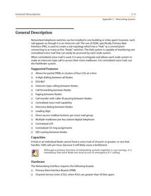 Page 491General DescriptionC-3
Appendix C - Networking Systems
General Description
Networked telephone switches can be installed in one building or miles apart; however, each 
call appears as though it is an intercom call. The use of ISDN, specifically Primary Rate 
Interface (PRI), is used to create a star topology which has a “Hub” as a central point 
connecting to as many as five “Node” switches. The Hub system is capable of interfacing one 
centralized voice mail that can easily be accessed by each node...