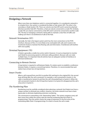 Page 493Designing a NetworkC-5
Appendix C - Networking Systems
Designing a Network 
When more than one telephone switch is connected together, it is considered a network in 
its simplest form. One system is considered the Main or Hub system (NT). The other is the 
secondary or Node System (TE). There can only be one Hub (NT) and it cannot be attached 
directly to another Hub (NT). Therefore, a Hub can only be connected to a node (TE). Similarly, 
a node (TE) can only be connected to a Hub (NT) and it cannot be...