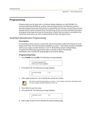 Page 501ProgrammingC-13
Appendix C - Networking Systems
Programming
Programming must be done with a 24-button display telephone or with WinDBA. It is 
recommended that WinDBA be used for network programming. The following sections 
describe programming steps that pertain to networking. Each section assumes that you have 
already entered system programming. The following sections provide a detailed description 
of programming steps necessary for networking. A Quick Start procedure is provided at the 
end of this...