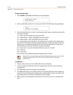 Page 506C-18Programming
Appendix C - Networking Systems
Programming Steps
1. Press FLASH and dial [16]. The following message displays:
2. Select a valid table number (01-16), then press HOLD. The following message displays:
3. Press the desired button to select a trunk group, station range, external busy lamp field, 
and system number:
[1] = Select Trunk Group (00-23), then press HOLD.
[2] = Station Range – START (1000-8999), then press HOLD.
[3] = Station Range – END (1000-8999), then press HOLD.
[5] =...