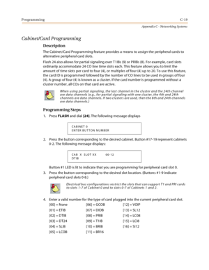 Page 507ProgrammingC-19
Appendix C - Networking Systems
Cabinet/Card Programming
Description
The Cabinet/Card Programming feature provides a means to assign the peripheral cards to 
alternative peripheral card slots.
Flash 24 also allows for partial signaling over T1IBs (9) or PRIBs (8). For example, card slots 
ordinarily accommodate 24 CO line time slots each. This feature allows you to limit the 
amount of time slots per card to four (4), or multiples of four (4) up to 20. To use this feature, 
the card ID is...