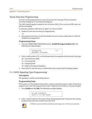 Page 510C-22Programming
Appendix C - Networking Systems
Trunk Direction Programming
CO Lines can be programmed on a per CO Line basis for the type of CO Line desired: 
Incoming, Outgoing, or Incoming and Outgoing.
The 24th channel must
 be marked as Out-of-Service (OOS). This is true on all PRI cards, not 
just for networking.
To eliminate collisions (referred to as “glare”), it is best to either:
Divide CO Lines into Incoming or Outgoing lines,
-or-
Renumber the CO Lines on all of the Nodes to hunt in reverse...