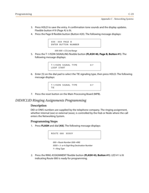 Page 511ProgrammingC-23
Appendix C - Networking Systems
3. Press HOLD to save the entry. A confirmation tone sounds and the display updates. 
Flexible button #19 (Page A) is lit.
4. Press the Page B flexible button (Button #20). The following message displays:
XXX-XXX = CO Line Range
5. Press the T-1/ISDN SIGNALING flexible button (FLASH 40, Page B, Button #1). The 
following message displays:
6. Enter [5] on the dial pad to select the TIE signaling type, then press HOLD. The following 
message displays:
7....