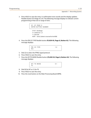 Page 513ProgrammingC-25
Appendix C - Networking Systems
3. Press HOLD to save the entry. A confirmation tone sounds and the display updates. 
Flexible button #19 (Page A) is lit. The following message displays to indicate current 
programming of that slot or range of slots:
XY-XY = Slot Range
X = Cabinet (0, 1, 2)
Y = Slot (0-8)
NOTE  -- Slot 8, Cabinet is reserved for the MISB.
4. Press the PRI CO T YPE flexible button (FLASH 45, Page A, Button #2). The following 
message displays:
5. Dial [2] to select the...