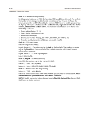 Page 518C-30Quick Start Procedure
Appendix C - Networking Systems
Flash 24 –Cabinet/Card programming
Partial signaling is allowed on PRIBs (8). Normally a PRIB uses 24 time slots each. You can limit 
the number of time slots per card to four (4), or multiples of four (4) up to 20. To use the 
feature, program the card ID followed by the number of CO lines to be used in groups of four 
(4). A group of four (4) is called a cluster. If a card number is programmed without a cluster 
number, all COs on that card are...