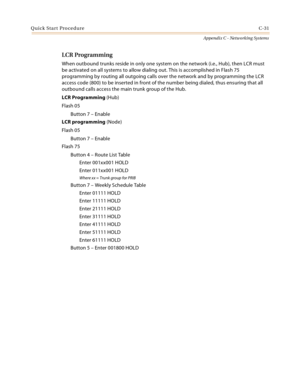 Page 519Quick Start ProcedureC-31
Appendix C - Networking Systems
LCR Programming
When outbound trunks reside in only one system on the network (i.e., Hub), then LCR must 
be activated on all systems to allow dialing out. This is accomplished in Flash 75 
programming by routing all outgoing calls over the network and by programming the LCR 
access code (800) to be inserted in front of the number being dialed, thus ensuring that all 
outbound calls access the main trunk group of the Hub.
LCR Programming (Hub)...