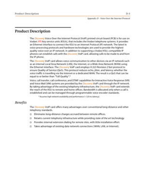 Page 523Product DescriptionD-3
Appendix D - Voice Over the Internet Protocol
Product Description
The Discovery Voice Over the Internet Protocol (VoIP) printed circuit board (PCB) is for use on 
Vodavi XTS key service units (KSUs), that includes the Vodavi telephone systems. It provides 
an Ethernet interface to connect the KSU to an Internet Protocol (IP) network. The latest in 
voice processing protocols and hardware technologies are used to provide the highest 
quality voice over an IP network. In addition to...