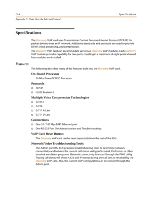 Page 524D-4Specifications
Appendix D - Voice Over the Internet Protocol
Specifications
The Discovery VoIP card uses Transmission Control Protocol/Internet Protocol (TCP/IP) for 
packet delivery over an IP network. Additional standards and protocols are used to provide 
DTMF, voice processing, and compression.
The Discovery VoIP card can accommodate up to four Discovery VoIP modules. Each Discovery 
VoIP module provides capability for two ports, resulting in a maximum of eight ports when all 
four modules are...