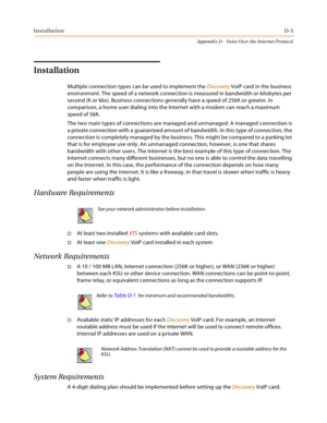 Page 525InstallationD-5
Appendix D - Voice Over the Internet Protocol
Installation
Multiple connection types can be used to implement the Discovery VoIP card in the business 
environment. The speed of a network connection is measured in bandwidth or kilobytes per 
second (K or kbs). Business connections generally have a speed of 256K or greater. In 
comparison, a home user dialing into the Internet with a modem can reach a maximum 
speed of 56K.
The two main types of connections are managed and unmanaged. A...