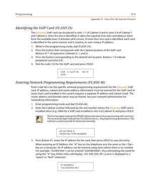 Page 529ProgrammingD-9
Appendix D - Voice Over the Internet Protocol
Identifying the VoIP Card (FLASH 24)
The Discovery VoIP card can be placed in slots 1-7 of Cabinet 0 and in slots 0-8 of Cabinet 1 
and Cabinet 2. Once the slot is identified, it takes the required time slots and deducts them 
from the available ones. It activates all 8 circuits. If more then one card is identified, each card 
is identified in the same manner and it requires its own unique IP address.
1. While in the programming mode, dial...