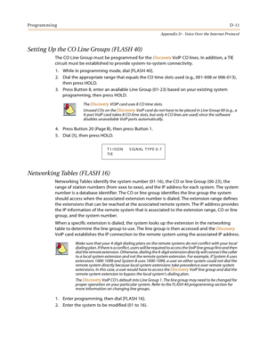 Page 531ProgrammingD-11
Appendix D - Voice Over the Internet Protocol
Setting Up the CO Line Groups (FLASH 40)
The CO Line Group must be programmed for the Discovery VoIP CO lines. In addition, a TIE 
circuit must be established to provide system-to-system connectivity.
1. While in programming mode, dial [FLASH 40].
2. Dial the appropriate range that equals the CO time slots used (e.g., 001-008 or 006-013), 
then press HOLD.
3. Press Button 8, enter an available Line Group (01-23) based on your existing system...