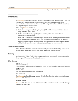 Page 533OperationD-13
Appendix D - Voice Over the Internet Protocol
Operation
The Discovery VoIP card operates like all other Central Office cards. There are up to 8 lines per 
card, and each line functions as any other CO line functions. It allows bi-directional 
communication and monitors for disconnect while using minimal bandwidth. It also allows 
four-digit dialing and other features.
When using Discovery VoIP lines:
If a button is programmed, a busy lamp field (BLF) will illuminate (on initiating station...