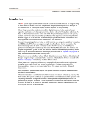 Page 539IntroductionE-3
Appendix E - Customer Database Programming
Introduction
The XTS system is programmed to meet each customer’s individual needs. All programming 
is done at any 24-Button Executive Telephone as the programming station or through an 
ASCII terminal or PC. The digital display model is required for programming.
When the programming mode is entered, the digital telephone being used no longer 
operates as a telephone but as a programming station with all of the buttons redefined. The 
keys on...