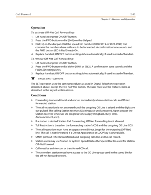 Page 61Call Forward2-33
Chapter 2 - Features and Operation
Operation
To activate Off-Net Call Forwarding:
1. Lift handset or press ON/OFF button.
2. Press the FWD button or dial [640] on the dial pad.
3. Dial [
] on the dial pad. Dial the speed bin number (9000-9019 or 9020-9999) that 
contains the number where calls are to be forwarded. A confirmation tone sounds and 
the FWD button LED is Red Steady On.
4. Replace handset; ON/OFF button extinguishes automatically, if used instead of handset.
To remove...