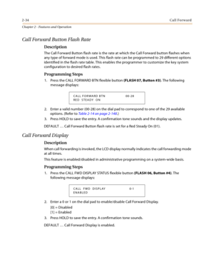 Page 622-34Call Forward
Chapter 2 - Features and Operation
Call Forward Button Flash Rate
Description
The Call Forward Button flash rate is the rate at which the Call Forward button flashes when 
any type of forward mode is used. This flash rate can be programmed to 29 different options 
identified in the flash rate table. This enables the programmer to customize the key system 
configuration to desired flash rates.
Programming Steps
1. Press the CALL FORWARD BTN flexible button (FLASH 07, Button #3). The...