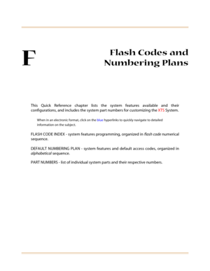 Page 623F
Flash Codes and
Numbering Plans
This Quick Reference chapter lists the system features available and their
configurations, and includes the system part numbers for customizing the XTS System.
When in an electronic format, click on the blue hyperlinks to quickly navigate to detailed
information on the subject.
FLASH CODE INDEX - system features programming, organized in flash code numerical
sequence.
DEFAULT NUMBERING PLAN - system features and default access codes, organized in
alphabetical sequence....