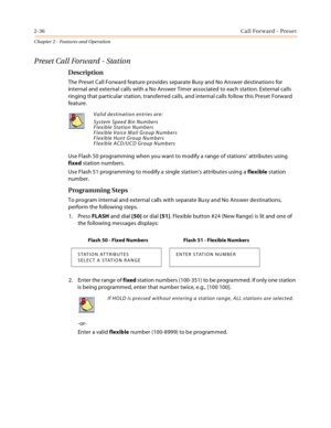 Page 642-36Call Forward - Preset
Chapter 2 - Features and Operation
Preset Call Forward - Station
Description
The Preset Call Forward feature provides separate Busy and No Answer destinations for 
internal and external calls with a No Answer Timer associated to each station. External calls 
ringing that particular station, transferred calls, and internal calls follow this Preset Forward 
feature.
Use Flash 50 programming when you want to modify a range of stations’ attributes using 
fixed station numbers.
Use...