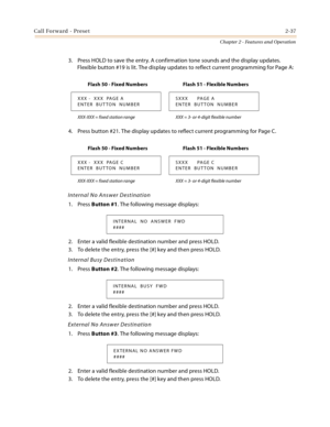 Page 65Call Forward - Preset2-37
Chapter 2 - Features and Operation
3. Press HOLD to save the entry. A confirmation tone sounds and the display updates. 
Flexible button #19 is lit. The display updates to reflect current programming for Page A:
4. Press button #21. The display updates to reflect current programming for Page C.
Internal No Answer Destination
1. Press Button #1. The following message displays:
2. Enter a valid flexible destination number and press HOLD.
3. To delete the entry, press the [#] key...