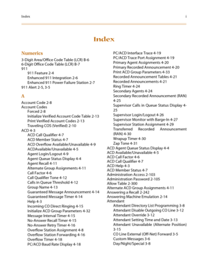 Page 645Indexi
Index
Numerics
3-Digit Area/Office Code Table (LCR) B-6
6-Digit Office Code Table (LCR) B-7
911
911 Feature 2-4
Enhanced 911 Integration 2-6
Enhanced 911 Power Failure Station 2-7
911 Alert 2-5, 3-5
A
Account Code 2-8
Account Codes
Forced 2-8
Initialize Verified Account Code Table 2-13
Print Verified Account Codes 2-13
Traveling COS (Verified) 2-10
ACD 4-3
ACD Call Qualifier 4-7
ACD Member Status 4-7
ACD Overflow Available/Unavailable 4-9
ACDAvailable/Unavailable 4-5
Agent Login/Logout 4-9
Agent...