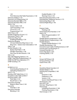 Page 648ivIndex
129
Print Directory Dial Table Parameters 2-130
Directory Dialing 2-125
Directory List Programming 3-8
Directory Number (BRI) 2-175
Directory Number (PRI) 2-181
DISA 2-120
Access Code 2-120
Call Forwarding 2-122
CO-to-CO 2-122
Programming 2-121
DISA Timer 2-99
Disable Outgoing CO Line 3-12
Disconnect Timer 2-190
Distinctive Ring Tone
Enabling/Disabling 2-134
Distinctive Ringing
CO Line Distinctive Ring Tone 2-132
Ring Tone - Station (User Selectable) 2-134
DND 2-136
Do Not Disturb 2-136
Button...