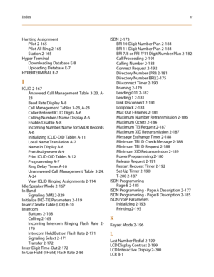 Page 649Indexv
Hunting Assignment
Pilot 2-165
Pilot All Ring 2-165
Station 2-165
Hyper Terminal
Downloading Database E-8
Uploading Database E-7
HYPERTERMINAL E-7
I
ICLID 2-167
Answered Call Management Table 3-23, A-
23
Baud Rate Display A-8
Call Management Tables 3-23, A-23
Caller-Entered ICLID Digits A-6
Calling Number / Name Display A-5
Enable/Disable A-8
Incoming Number/Name for SMDR Records
A-6
Initializing ICLID-DID Tables A-11
Local Name Translation A-7
Name in Display A-8
Port Assignment A-9
Print...