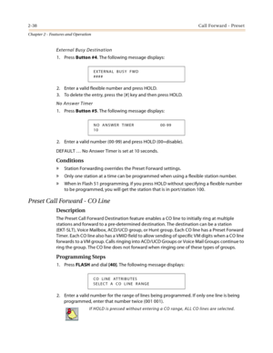 Page 662-38Call Forward - Preset
Chapter 2 - Features and Operation
External Busy Destination
1. Press Button #4. The following message displays:
2. Enter a valid flexible number and press HOLD.
3. To delete the entry, press the [#] key and then press HOLD.
No Answer Timer
1. Press Button #5. The following message displays:
2. Enter a valid number (00-99) and press HOLD (00=disable).
DEFAULT … No Answer Timer is set at 10 seconds.
Conditions
» Station Forwarding overrides the Preset Forward settings.
» Only one...