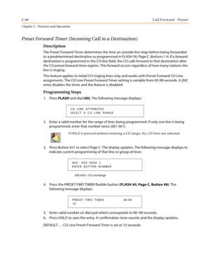 Page 682-40Call Forward - Preset
Chapter 2 - Features and Operation
Preset Forward Timer (Incoming Call to a Destination)
Description
The Preset Forward Timer determines the time an outside line rings before being forwarded 
to a predetermined destination as programmed in FLASH 50, Page C, Buttons 1-4. If a forward 
destination is programmed in the CO line field, the CO calls forward to that destination after 
the CO preset forward timer expires. This forward occurs regardless of how many stations the 
line is...