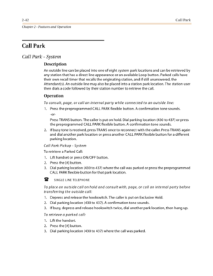 Page 702-42Call Park
Chapter 2 - Features and Operation
Call Park
Call Park - System
Description
An outside line can be placed into one of eight system park locations and can be retrieved by 
any station that has a direct line appearance or an available Loop button. Parked calls have 
their own recall timer that recalls the originating station, and if still unanswered, the 
Attendant(s). An outside line may also be placed into a station park location. The station user 
then dials a code followed by their...