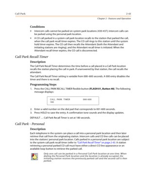 Page 71Call Park2-43
Chapter 2 - Features and Operation
Conditions
» Intercom calls cannot be parked on system park locations (430-437); intercom calls can 
be parked using the personal park location.
» A CO call parked in a system call park location recalls to the station that parked the call, 
when the call park recall timer expires. The CO call rings to this station until the system 
hold timer expires. The CO call then recalls the Attendant (both the Attendant and 
initiating stations are ringing), and the...