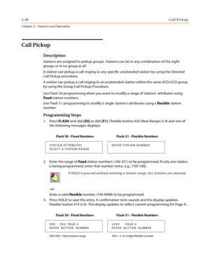 Page 742-46Call Pickup
Chapter 2 - Features and Operation
Call Pickup
Description
Stations are assigned to pickup groups. Stations can be in any combination of the eight 
groups or in no group at all.
A station can pickup a call ringing to any specific unattended station by using the Directed 
Call Pickup procedure.
A station can pickup a call ringing to an unattended station within the same ACD/UCD group 
by using the Group Call Pickup Procedure.
Use Flash 50 programming when you want to modify a range of...