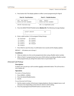 Page 75Call Pickup2-47
Chapter 2 - Features and Operation
4. Press button #20. The display updates to reflect current programming for Page B.
5. Press the GROUP PICKUP flexible button (Button #5). The following message displays:
6. Enter a valid number (1-8) to program Pickup Groups.
7. Press HOLD to save the entry. A confirmation tone sounds and the display updates.
DEFAULT … All stations are in Group 1.
Conditions
» Only one station at a time can be programmed when using a flexible station number.
» When in...