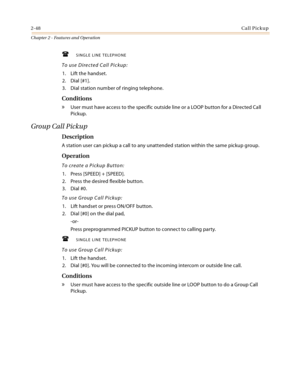 Page 762-48Call Pickup
Chapter 2 - Features and Operation
SINGLE LINE TELEPHONE
To use Directed Call Pickup:
1. Lift the handset.
2. Dial [#1].
3. Dial station number of ringing telephone.
Conditions
» User must have access to the specific outside line or a LOOP button for a Directed Call 
Pickup.
Group Call Pickup
Description
A station user can pickup a call to any unattended station within the same pickup group.
Operation
To create a Pickup Button:
1. Press [SPEED] + [SPEED].
2. Press the desired flexible...