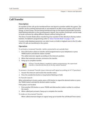 Page 77Call Transfer2-49
Chapter 2 - Features and Operation
Call Transfer
Description
An outside CO line call can be transferred from one keyset to another within the system. The 
transfer can be screened (announced) or unscreened to an idle or busy station, ACD or UCD 
Group, or Hunt Group. The line being transferred rings on the keyset and provides Exclusive 
Hold flashing indication to the receiving partys keyset. Any number of attempts can be made 
to locate someone by calling different keysets without...