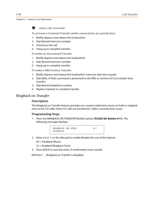Page 782-50Call Transfer
Chapter 2 - Features and Operation
SINGLE LINE TELEPHONE
To activate a Screened Transfer (while connected to an outside line):
1. Briefly depress and release the hookswitch.
2. Dial desired intercom number.
3. Announce the call.
4. Hang up to complete transfer.
To make an Unscreened Transfer:
1. Briefly depress and release the hookswitch.
2. Dial desired intercom number.
3. Hang up to complete transfer.
To make a PBX/Centrex Transfer:
1. Briefly depress and release the hookswitch....