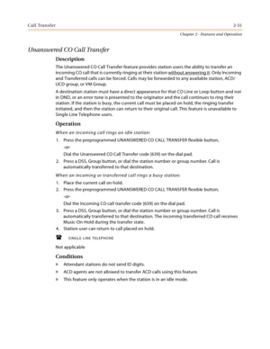 Page 79Call Transfer2-51
Chapter 2 - Features and Operation
Unanswered CO Call Transfer
Description
The Unanswered CO Call Transfer feature provides station users the ability to transfer an 
incoming CO call that is currently ringing at their station without answering it
. Only Incoming 
and Transferred calls can be forced. Calls may be forwarded to any available station, ACD/
UCD group, or VM Group.
A destination station must have a direct appearance for that CO Line or Loop button and not 
in DND, or an error...