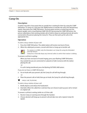 Page 802-52Camp On
Chapter 2 - Features and Operation
Camp On
Description
A station may alert a busy party that an outside line is waiting for them by using the CAMP 
ON button. To camp on a call, press the TRANS button to transfer the call to the desired busy 
station, then press the CAMP ON button. The busy party receives a muted ring over the 
keyset speaker, and a visual flashing CAMP ON LED. By pressing the CAMP ON button, the 
person called places their existing outside call on hold or drops an existing...