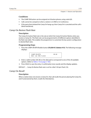 Page 81Camp On2-53
Chapter 2 - Features and Operation
Conditions
» The CAMP ON button can be assigned on 8-button phones using code 620.
» Calls cannot be camped on when a station is in DND or in Conference.
» If the party that initiated the Camp On hangs up, then Camp On is canceled and the call is 
blind-transferred.
Camp On Button Flash Rate
Description
The Camp On button flash rate is the rate at which the Camp On button flashes when you 
receive a Camp On. This flash rate can be programmed to 29 different...