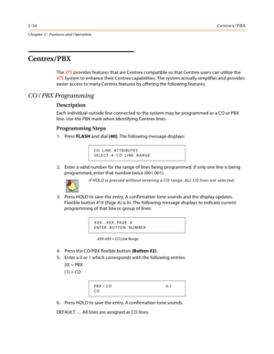 Page 822-54Centrex/PBX
Chapter 2 - Features and Operation
Centrex/PBX
The XTS provides features that are Centrex compatible so that Centrex users can utilize the 
XTS System to enhance their Centrex capabilities. The system actually simplifies and provides 
easier access to many Centrex features by offering the following features.
CO / PBX Programming
Description
Each individual outside line connected to the system may be programmed as a CO or PBX 
line. Use the PBX mark when identifying Centrex lines....