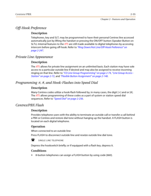 Page 83Centrex/PBX2-55
Chapter 2 - Features and Operation
Off-Hook Preference
Description
Telephones, key and SLT, may be programmed to have their personal Centrex line accessed 
automatically just by lifting the handset or pressing the ON/OFF button (Speaker Button on 
SLTs). Internal features to the XTS are still made available to digital telephones by accessing 
intercom before going off-hook. Refer to “Ring Down/Hot Line/Off-Hook Preference” on 
page 2-247.
Private Line Appearance
Description
The XTS allows...