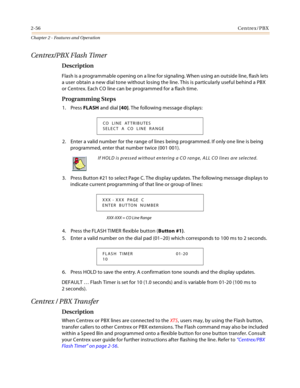 Page 842-56Centrex/PBX
Chapter 2 - Features and Operation
Centrex/PBX Flash Timer
Description
Flash is a programmable opening on a line for signaling. When using an outside line, flash lets 
a user obtain a new dial tone without losing the line. This is particularly useful behind a PBX 
or Centrex. Each CO line can be programmed for a flash time.
Programming Steps
1. Press FLASH and dial [40]. The following message displays:
2. Enter a valid number for the range of lines being programmed. If only one line is...