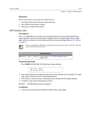 Page 85Centrex/PBX2-57
Chapter 2 - Features and Operation
Operation
While connected to an outside line (PBX/Centrex):
1. Press the FLASH button. Receive transfer dial tone.
2. Dial a PBX/Centrex station number.
3. Hang up to complete the transfer.
PBX Dialing Codes
Description
Five 1- or 2-digit PBX access codes can be programmed into memory. When dialed, these 
codes signal the system so toll restriction is applied at the next dialed digit. When a single 
digit code [9] is entered, it must be followed by [#]...