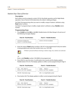 Page 882-60Class Of Service
Chapter 2 - Features and Operation
Station Day Class of Service
Description
Each station must be assigned a certain COS for Day Mode operation and for Night Mode 
operation. Class of Service (COS) determines the station’s dialing privileges.
Use Flash 50 programming when you want to modify a range of stations’ attributes using 
fixed station numbers.
Use Flash 51 programming to modify a single station’s attributes using a flexible station 
number.
Programming Steps
1. Press FLASH and...