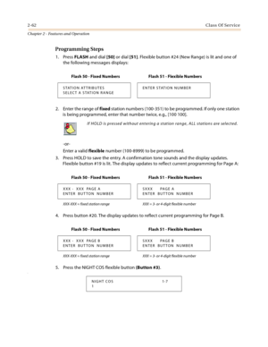 Page 902-62Class Of Service
Chapter 2 - Features and Operation
Programming Steps
1. Press FLASH and dial [50] or dial [51]. Flexible button #24 (New Range) is lit and one of 
the following messages displays:
2. Enter the range of fixed station numbers (100-351) to be programmed. If only one station 
is being programmed, enter that number twice, e.g., [100 100].
-or-
Enter a valid flexible number (100-8999) to be programmed.
3. Press HOLD to save the entry. A confirmation tone sounds and the display updates....