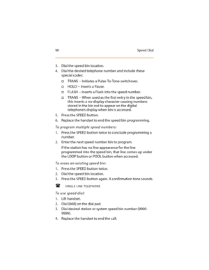 Page 10190 Speed Dial
3. Dial the speed bin location.
4. Dial the desired telephone number and include these 
special codes:
†TRANS -- Initiates a Pulse-To-Tone switchover.
†HOLD -- Inserts a Pause.
†FLASH -- Inserts a Flash into the speed number.
†TRANS -- When used as the first entry in the speed bin, 
this inserts a no-display character causing numbers 
stored in the bin not to appear on the digital 
telephone’s display when bin is accessed.
5. Press the SPEED button.
6. Replace the handset to end the speed...