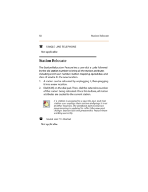 Page 10392 Station Relocate
SINGLE LINE TELEPHONE
Not applicable
Station Relocate
The Station Relocation Feature lets a user dial a code followed 
by the old station number to bring all the station attributes 
including extension number, button mapping, speed dial, and 
class of service to the new location.
1. A station can be relocated by unplugging it, then plugging 
it into a new location.
2. Dial [636] on the dial pad. Then, dial the extension number 
of the station being relocated. Once this is done, all...