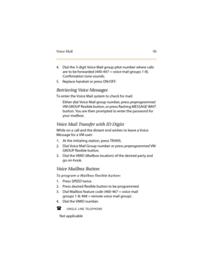 Page 106Voice Mail 95
4. Dial the 3-digit Voice Mail group pilot number where calls 
are to be forwarded (440-447 = voice mail groups 1-8). 
Confirmation tone sounds.
5. Replace handset or press ON/OFF.
Retrieving Voice Messages
To enter the Voice Mail system to check for mail:
Either dial Voice Mail group number, press preprogrammed 
VM GROUP flexible button, or press flashing MESSAGE WAIT 
button. You are then prompted to enter the password for 
your mailbox.
Voice Mail Transfer with ID Digits
While on a call...