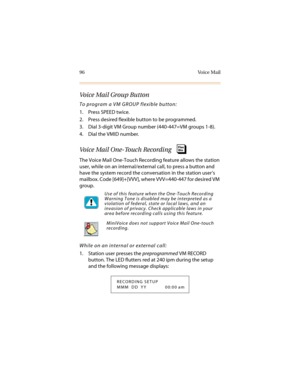 Page 10796 Voice Mail
Voice Mail Group Button
To program a VM GROUP flexible button:
1. Press SPEED twice.
2. Press desired flexible button to be programmed.
3. Dial 3-digit VM Group number (440-447=VM groups 1-8).
4. Dial the VMID number.
Voice Mail One-Touch Recording
The Voice Mail One-Touch Recording feature allows the station 
user, while on an internal/external call, to press a button and 
have the system record the conversation in the station user’s 
mailbox. Code [649]+[VVV], where VVV=440-447 for...